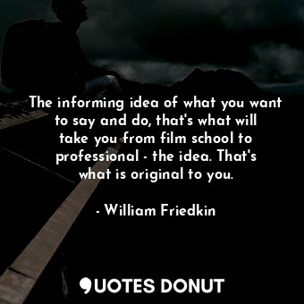 The informing idea of what you want to say and do, that&#39;s what will take you from film school to professional - the idea. That&#39;s what is original to you.