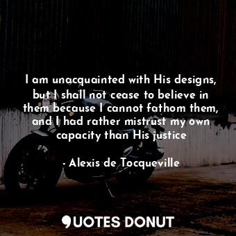  I am unacquainted with His designs, but I shall not cease to believe in them bec... - Alexis de Tocqueville - Quotes Donut