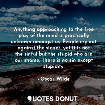Anything approaching to the free play of the mind is practically unknown amongst us. People cry out against the sinner, yet it is not the sinful but the stupid who are our shame. There is no sin except stupidity.