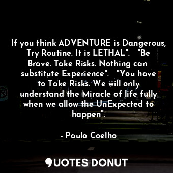 If you think ADVENTURE is Dangerous, Try Routine. It is LETHAL".   "Be Brave. Take Risks. Nothing can  substitute Experience".   "You have to Take Risks. We will only understand the Miracle of life fully when we allow the UnExpected to happen".