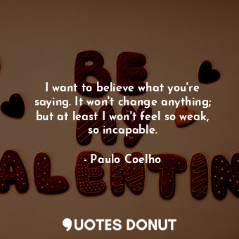 I want to believe what you're saying. It won't change anything; but at least I won't feel so weak, so incapable.