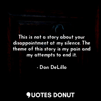 This is not a story about your disappointment at my silence. The theme of this story is my pain and my attempts to end it.