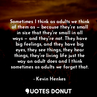 Sometimes I think as adults we think of them as — because they're small in size that they're small in all ways — and they're not. They have big feelings, and they have big eyes, they see things, they hear things, they're living life just the way an adult does and I think sometimes as adults we forget that.