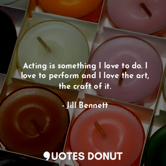 Acting is something I love to do. I love to perform and I love the art, the craft of it.
