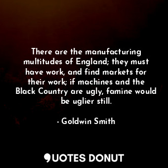  There are the manufacturing multitudes of England; they must have work, and find... - Goldwin Smith - Quotes Donut