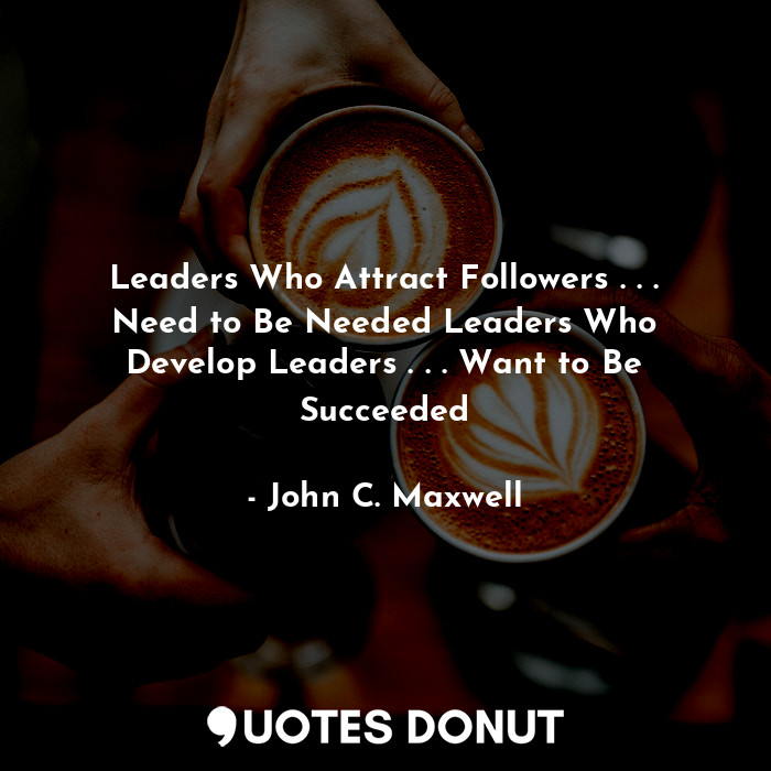 Leaders Who Attract Followers . . . Need to Be Needed Leaders Who Develop Leaders . . . Want to Be Succeeded