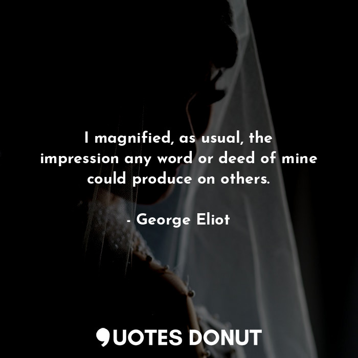 I magnified, as usual, the impression any word or deed of mine could produce on others.