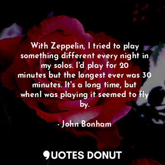  With Zeppelin, I tried to play something different every night in my solos. I&#3... - John Bonham - Quotes Donut