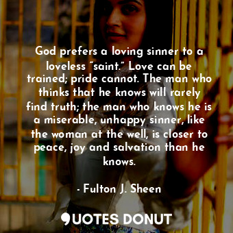 God prefers a loving sinner to a loveless “saint.” Love can be trained; pride cannot. The man who thinks that he knows will rarely find truth; the man who knows he is a miserable, unhappy sinner, like the woman at the well, is closer to peace, joy and salvation than he knows.