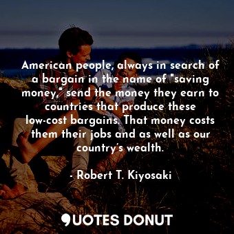 American people, always in search of a bargain in the name of "saving money," send the money they earn to countries that produce these low-cost bargains. That money costs them their jobs and as well as our country’s wealth.