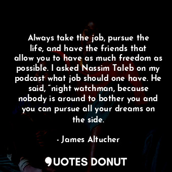 Always take the job, pursue the life, and have the friends that allow you to have as much freedom as possible. I asked Nassim Taleb on my podcast what job should one have. He said, “night watchman, because nobody is around to bother you and you can pursue all your dreams on the side.