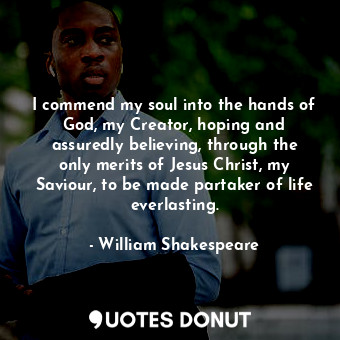 I commend my soul into the hands of God, my Creator, hoping and assuredly believing, through the only merits of Jesus Christ, my Saviour, to be made partaker of life everlasting.