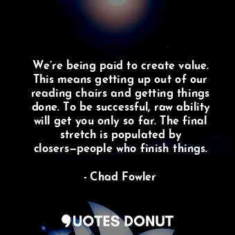 We’re being paid to create value. This means getting up out of our reading chairs and getting things done. To be successful, raw ability will get you only so far. The final stretch is populated by closers—people who finish things.