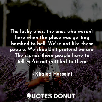 The lucky ones, the ones who weren't here when the place was getting bombed to hell. We're not like these people. We shouldn't pretend we are. The stories these people have to tell, we're not entitled to them.