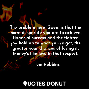 The problem here, Gwen, is that the more desperate you are to achieve financial success and the tighter you hold on to what you've got, the greater your chances of losing it. Money's like love in that respect.