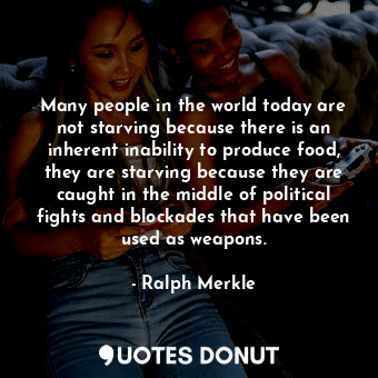 Many people in the world today are not starving because there is an inherent inability to produce food, they are starving because they are caught in the middle of political fights and blockades that have been used as weapons.
