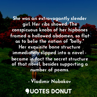 She was an extravagantly slender girl. Her ribs showed. The conspicuous knobs of her hipbones framed a hollowed abdomen, so flat as to belie the notion of "belly." Her exquisite bone structure immediately slipped into a novel - became in fact the secret structure of that novel, besides supporting a number of poems.