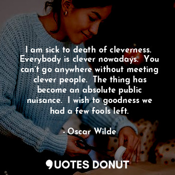 I am sick to death of cleverness.  Everybody is clever nowadays.  You can’t go anywhere without meeting clever people.  The thing has become an absolute public nuisance.  I wish to goodness we had a few fools left.