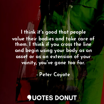 I think it&#39;s good that people value their bodies and take care of them. I think if you cross the line and begin using your body as an asset or as an extension of your vanity, you&#39;ve gone too far.