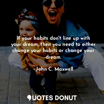 If your habits don't line up with your dream, then you need to either change your habits or change your dream.