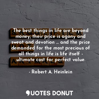 The best things in life are beyond money; their price is agony and sweat and devotion ... and the price demanded for the most precious of all things in life is life itself - ultimate cost for perfect value.