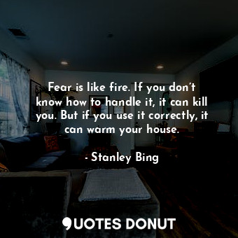 Fear is like fire. If you don’t know how to handle it, it can kill you. But if you use it correctly, it can warm your house.