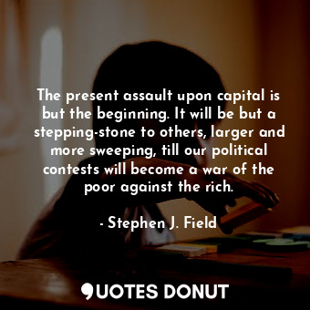 The present assault upon capital is but the beginning. It will be but a stepping-stone to others, larger and more sweeping, till our political contests will become a war of the poor against the rich.