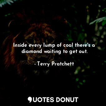 Inside every lump of coal there's a diamond waiting to get out.