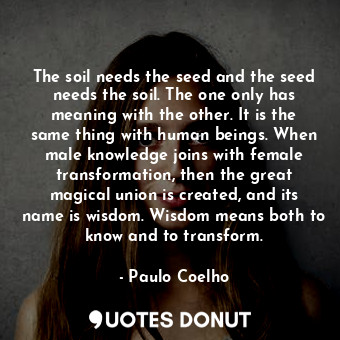 The soil needs the seed and the seed needs the soil. The one only has meaning with the other. It is the same thing with human beings. When male knowledge joins with female transformation, then the great magical union is created, and its name is wisdom. Wisdom means both to know and to transform.