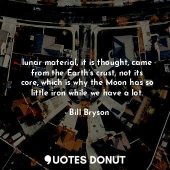 lunar material, it is thought, came from the Earth’s crust, not its core, which is why the Moon has so little iron while we have a lot.