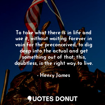 To take what there is in life and use it, without waiting forever in vain for the preconceived, to dig deep into the actual and get something out of that; this, doubtless, is the right way to live.