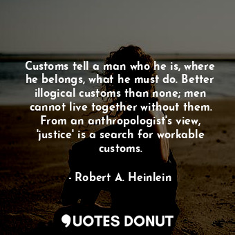 Customs tell a man who he is, where he belongs, what he must do. Better illogical customs than none; men cannot live together without them. From an anthropologist's view, 'justice' is a search for workable customs.