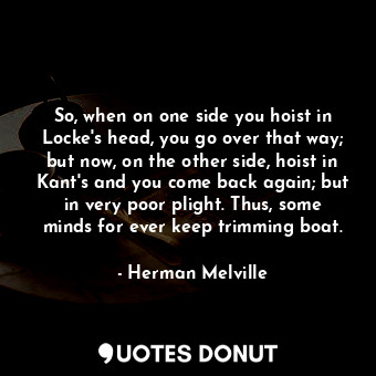 So, when on one side you hoist in Locke's head, you go over that way; but now, on the other side, hoist in Kant's and you come back again; but in very poor plight. Thus, some minds for ever keep trimming boat.