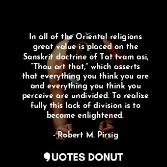 In all of the Oriental religions great value is placed on the Sanskrit doctrine of Tat tvam asi, “Thou art that,” which asserts that everything you think you are and everything you think you perceive are undivided. To realize fully this lack of division is to become enlightened.