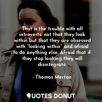 That is the trouble with all introverts: not that they look within but that they are obsessed with “looking within” and afraid to do anything else. Afraid that if they stop looking they will disintegrate.
