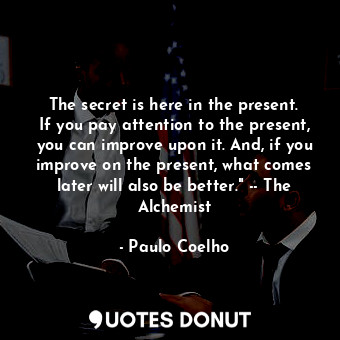The secret is here in the present. If you pay attention to the present, you can improve upon it. And, if you improve on the present, what comes later will also be better." -- The Alchemist