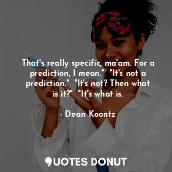 That's really specific, ma'am. For a prediction, I mean."  "It's not a prediction."  "It's not? Then what is it?"  "It's what is.