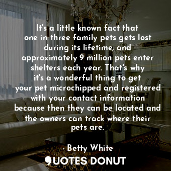 It&#39;s a little known fact that one in three family pets gets lost during its lifetime, and approximately 9 million pets enter shelters each year. That&#39;s why it&#39;s a wonderful thing to get your pet microchipped and registered with your contact information because then they can be located and the owners can track where their pets are.