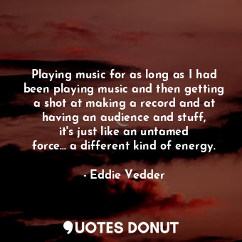 Playing music for as long as I had been playing music and then getting a shot at making a record and at having an audience and stuff, it&#39;s just like an untamed force... a different kind of energy.