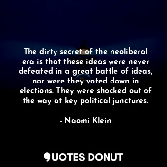 The dirty secret of the neoliberal era is that these ideas were never defeated in a great battle of ideas, nor were they voted down in elections. They were shocked out of the way at key political junctures.