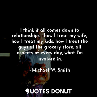  I think it all comes down to relationships - how I treat my wife, how I treat my... - Michael W. Smith - Quotes Donut