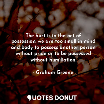 The hurt is in the act of possession: we are too small in mind and body to possess another person without pride or to be possessed without humiliation.