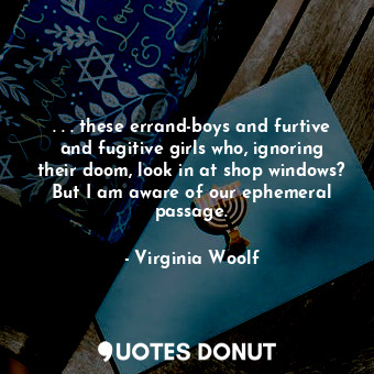 . . . these errand-boys and furtive and fugitive girls who, ignoring their doom, look in at shop windows? But I am aware of our ephemeral passage.