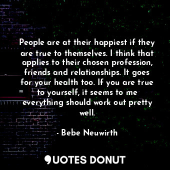 People are at their happiest if they are true to themselves. I think that applies to their chosen profession, friends and relationships. It goes for your health too. If you are true to yourself, it seems to me everything should work out pretty well.