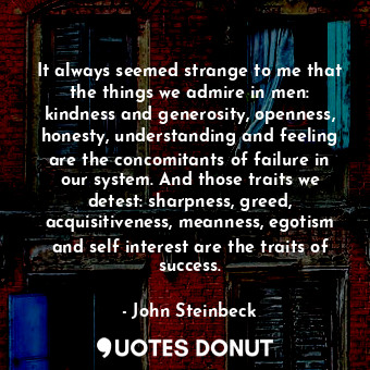 It always seemed strange to me that the things we admire in men: kindness and generosity, openness, honesty, understanding and feeling are the concomitants of failure in our system. And those traits we detest: sharpness, greed, acquisitiveness, meanness, egotism and self interest are the traits of success.