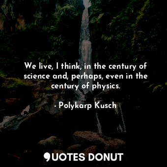 We live, I think, in the century of science and, perhaps, even in the century of physics.