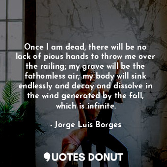 Once I am dead, there will be no lack of pious hands to throw me over the railing; my grave will be the fathomless air; my body will sink endlessly and decay and dissolve in the wind generated by the fall, which is infinite.