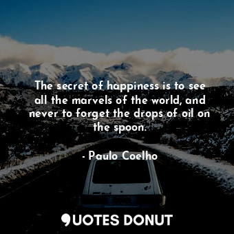 The secret of happiness is to see all the marvels of the world, and never to forget the drops of oil on the spoon.