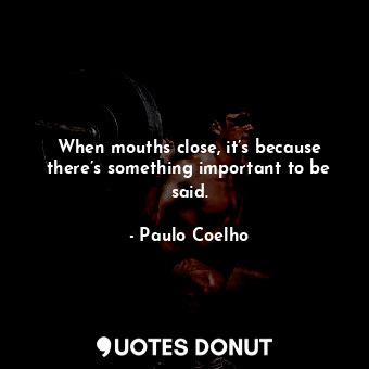 When mouths close, it’s because there’s something important to be said.