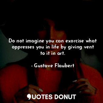 Do not imagine you can exorcise what oppresses you in life by giving vent to it in art.